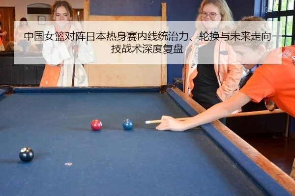 中国女篮对阵日本热身赛内线统治力、轮换与未来走向技战术深度复盘