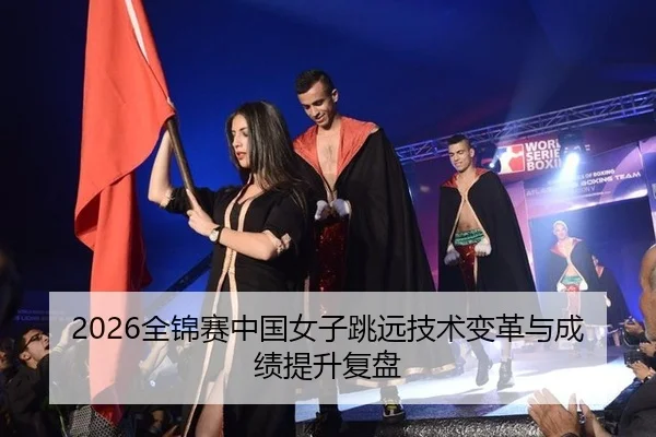 2026全锦赛中国女子跳远技术变革与成绩提升复盘
