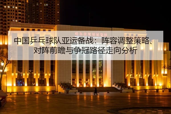 zhong-guo-ping-pang-qiu-dui-ya-yun-bei-zhan-zhen-rong-tiao-zheng-ce-lve-dui-zhen-qian-zhan-yu-zheng-guan-lu-jing-zou-2-928.jpg