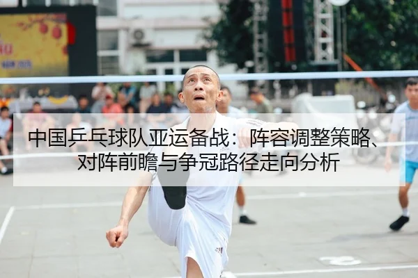 中国乒乓球队亚运备战：阵容调整策略、对阵前瞻与争冠路径走向分析