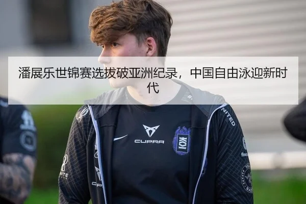 潘展乐世锦赛选拔破亚洲纪录，中国自由泳迎新时代